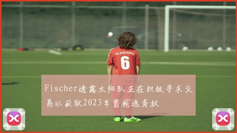 Fischer透露太阳队正在积极寻求交易以获取2023年首轮选秀权