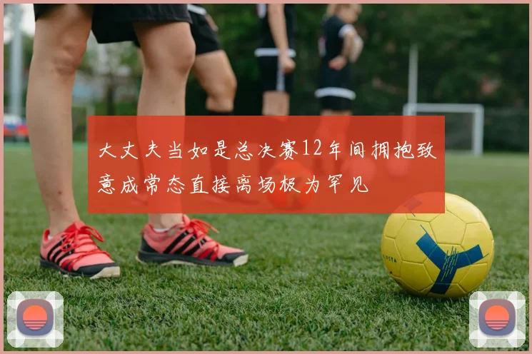大丈夫当如是总决赛12年间拥抱致意成常态直接离场极为罕见