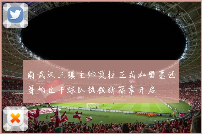 前武汉三镇主帅莫拉正式加盟墨西哥帕丘卡球队执教新篇章开启