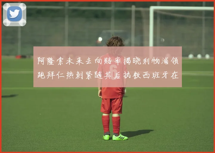 阿隆索未来去向赔率揭晓利物浦领跑拜仁热刺紧随其后执教西班牙在列