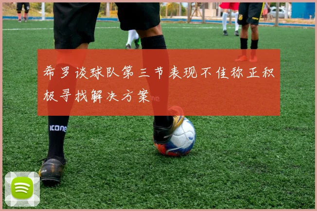 希罗谈球队第三节表现不佳称正积极寻找解决方案