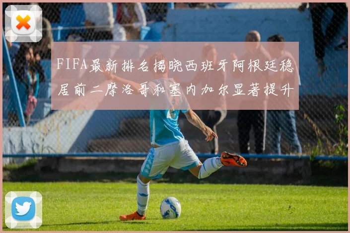 FIFA最新排名揭晓西班牙阿根廷稳居前二摩洛哥和塞内加尔显著提升