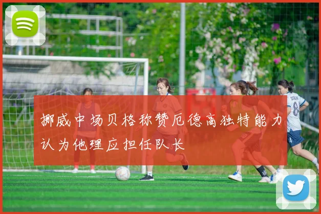 挪威中场贝格称赞厄德高独特能力认为他理应担任队长