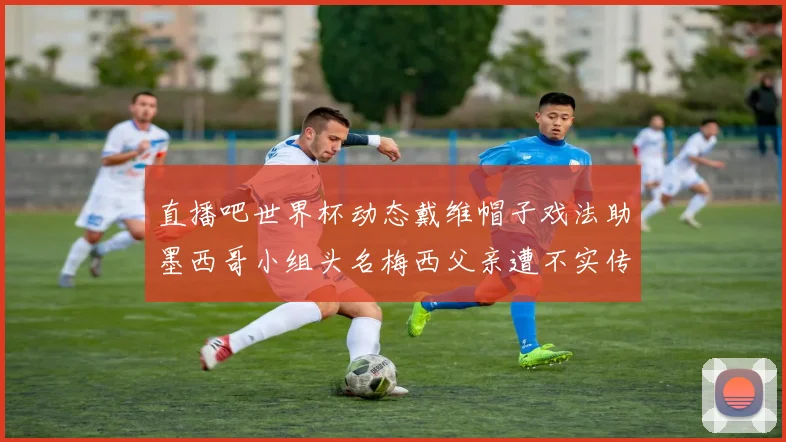 直播吧世界杯动态戴维帽子戏法助墨西哥小组头名梅西父亲遭不实传言困扰