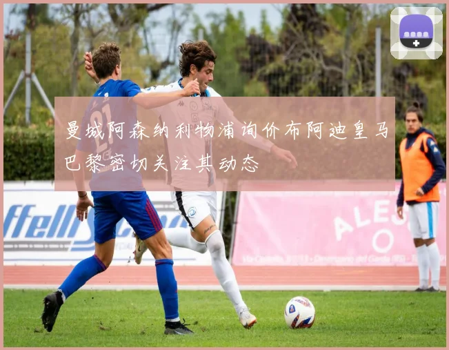 曼城阿森纳利物浦询价布阿迪皇马巴黎密切关注其动态