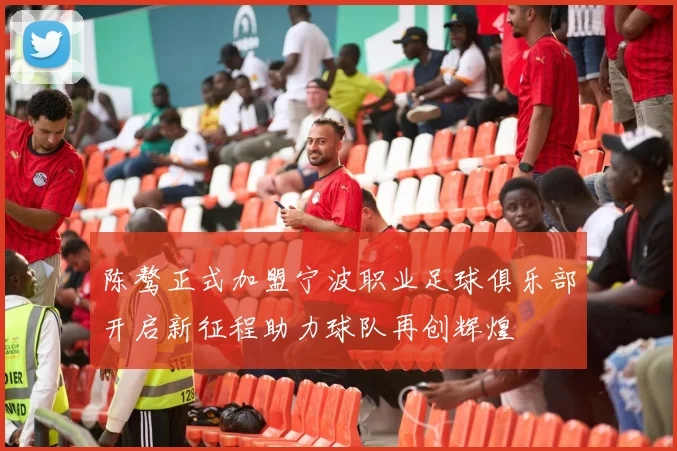 陈骜正式加盟宁波职业足球俱乐部开启新征程助力球队再创辉煌