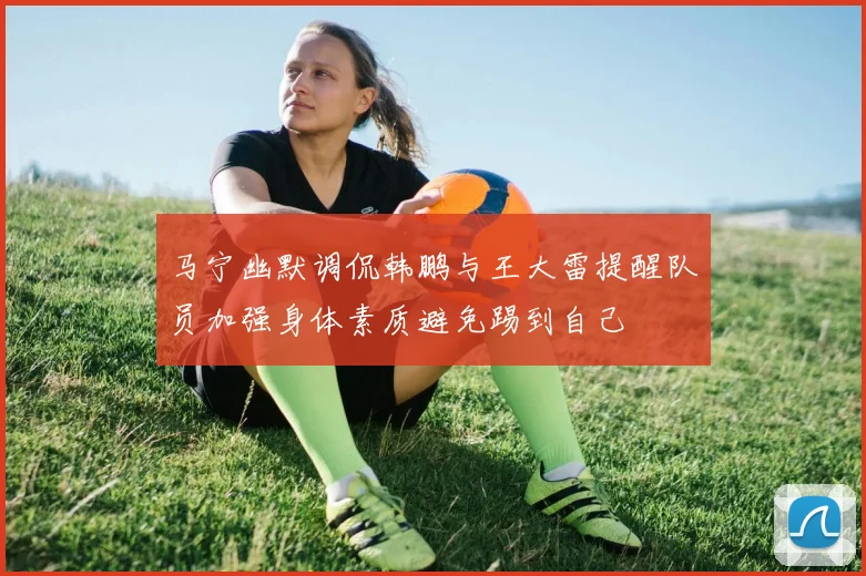 马宁幽默调侃韩鹏与王大雷提醒队员加强身体素质避免踢到自己