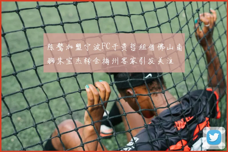 陈骜加盟宁波FC于贵哲租借佛山南狮朱宝杰转会梅州客家引发关注
