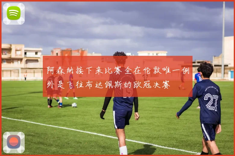 阿森纳接下来比赛全在伦敦唯一例外是飞往布达佩斯的欧冠决赛