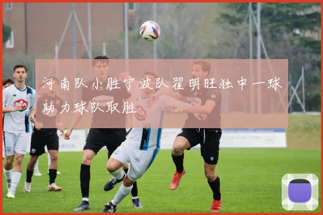 河南队小胜宁波队翟明旺独中一球助力球队取胜