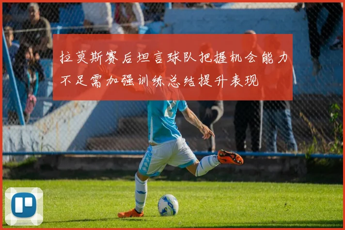 拉莫斯赛后坦言球队把握机会能力不足需加强训练总结提升表现