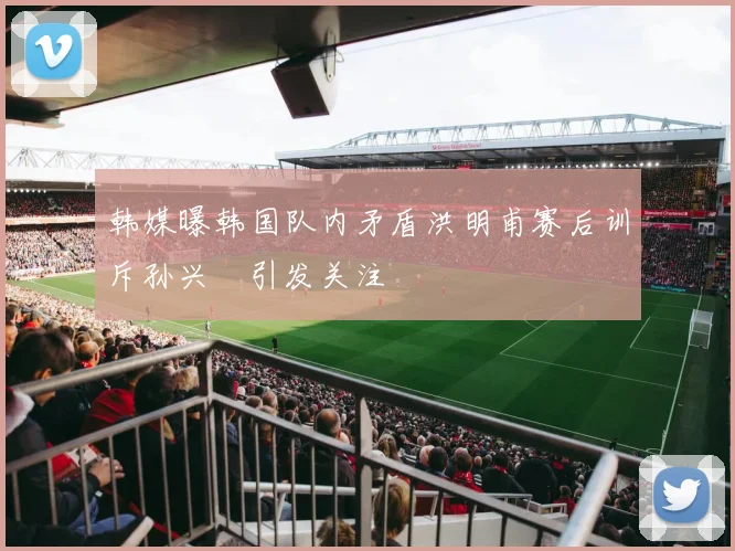 韩媒曝韩国队内矛盾洪明甫赛后训斥孙兴慜引发关注