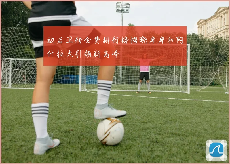 边后卫转会费排行榜揭晓库库和阿什拉夫引领新高峰