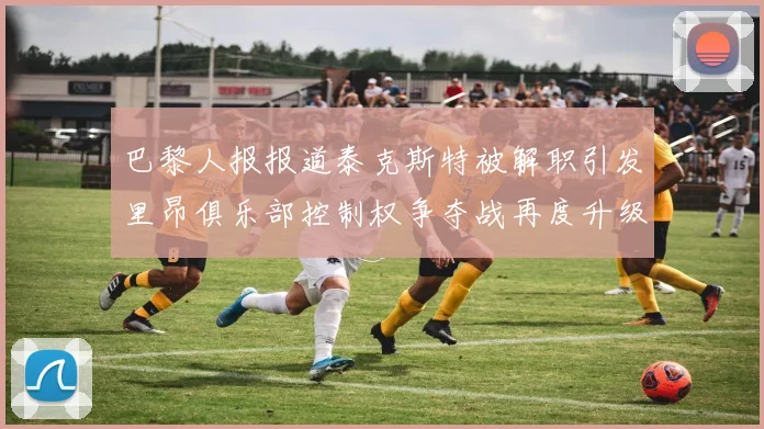 巴黎人报报道泰克斯特被解职引发里昂俱乐部控制权争夺战再度升级