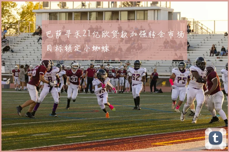 巴萨寻求21亿欧贷款加强转会市场目标锁定小蜘蛛