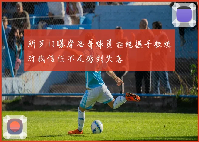 所罗门曝摩洛哥球员拒绝握手教练对我信任不足感到失落