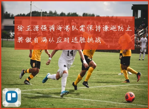 徐正源强调海港队需保持谦逊防止骄傲自满以应对连胜挑战