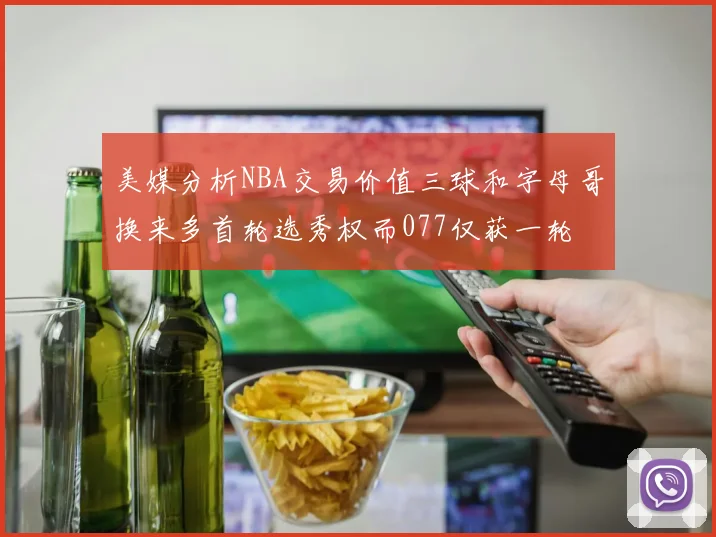 美媒分析NBA交易价值三球和字母哥换来多首轮选秀权而077仅获一轮