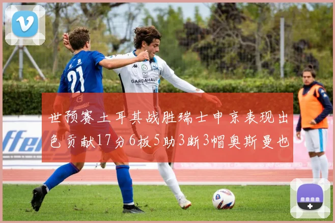 世预赛土耳其战胜瑞士申京表现出色贡献17分6板5助3断3帽奥斯曼也有15分表现